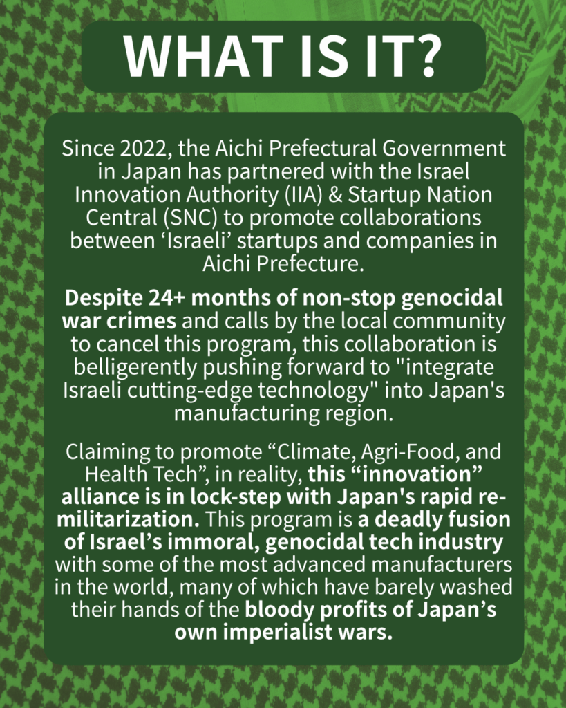 WHAT IS IT?
Since 2022, the Aichi Prefectural Government in Japan has partnered with the Israel Innovation Authority (IIA) & Startup Nation Central (SNC) to promote collaborations between ‘Israeli’ startups and companies in Aichi.
Despite 24+ months of non-stop genocidal war crimes and calls by the local community to cancel this program, this collaboration is belligerently pushing forward to “integrate Israeli cutting-edge technology” into Japan’s manufacturing region.
Claiming to promote “Climate, Agri-Food, and Health Tech”, in reality, this “innovation” alliance is in lock-step with Japan’s rapid re-militarization. This program is a deadly fusion of Israel’s immoral, genocidal tech industry with some of the most advanced manufacturers in the world, many of which have barely washed their hands of the bloody profits of Japan’s own imperialist wars.