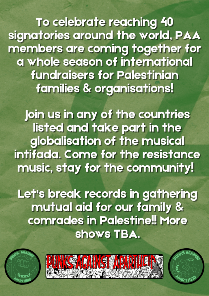 Join us in any of the countries listed and take part in the globalisation of the musical intifada. Come for the resistance music, stay for the community!
To celebrate reaching 40 signatories around the world, PAA members are coming together for a whole season of international fundraisers for Palestinian families & organisations!
Let's break records in gathering mutual aid for our family & comrades in Palestine!! More shows TBA.
Two circular PAA logos on left and right, depicting a fist with a spikey bracelet bursting through the apartheid wall. A long rectangular logo in the middle with spooky red lettering reading PUNKS AGAINST APARTHEID and a crowd of punks moshing, with one punk on the right with Liberty Spikes giving the finger saying 'racism ain't punk.'