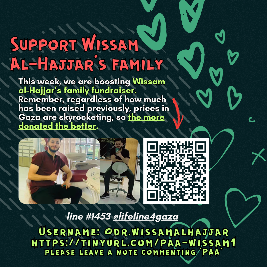 Support Wissam al-Hajjar’s family

This week, we are boosting Wissam Al-Hajjar's family fundraiser. Remember, regardless of how much has been raised previously, prices in Gaza are skyrocketing, so the more donated the better. 

Picture of a family looking at the camera and a QR code

line #1453 @lifeline4gaza

Username: @dr.wissamalhajjar
https://tinyurl.com/paa-wissam1
please leave a note commenting 'PAA'