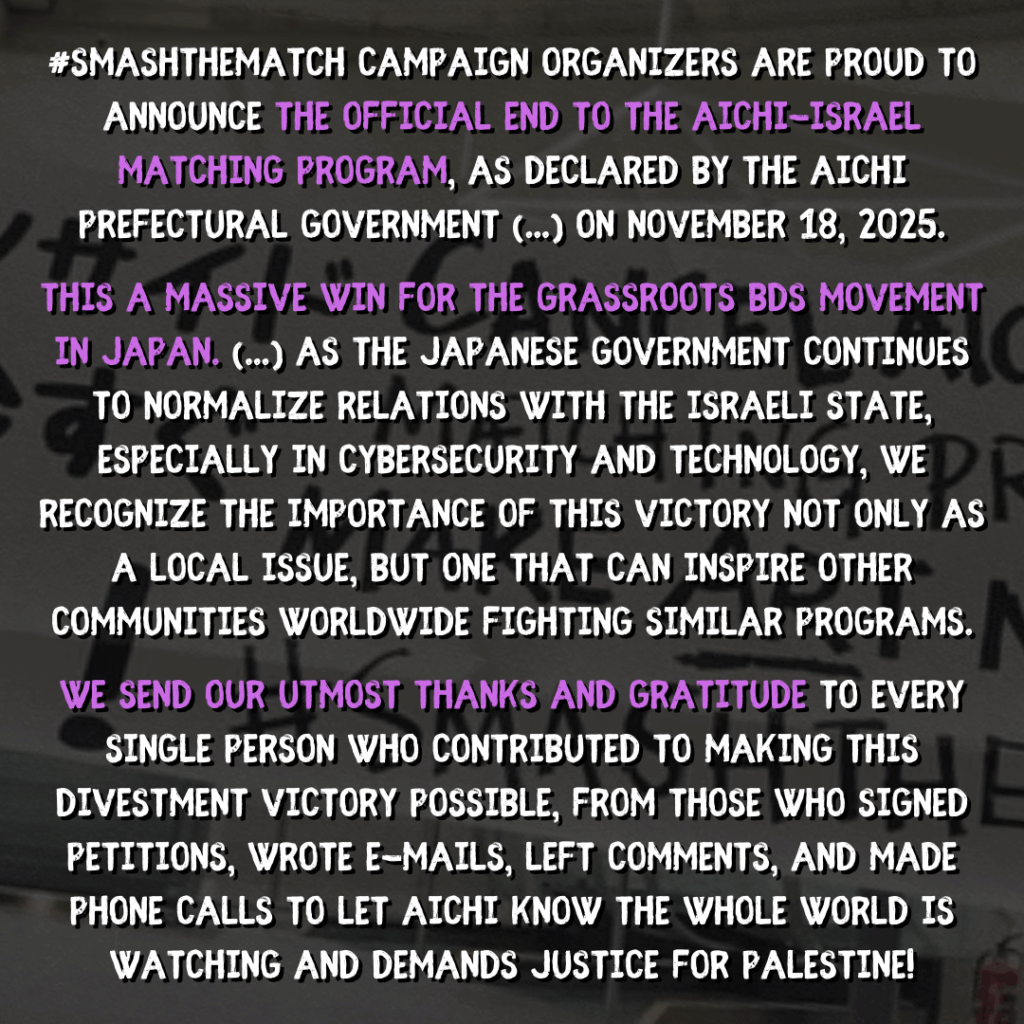 #SMASHTHEMATCH campaign organizers are proud to announce the official END to the Aichi-Israel Matching Program, as declared by the Aichi Prefectural government (...) on November 18, 2025.

This a massive WIN for the grassroots BDS movement in Japan. [...] As the Japanese government continues to normalize relations with the israeli state, especially in cybersecurity and technology, we recognize the importance of this victory not only as a local issue, but one that can inspire other communities worldwide fighting similar programs.

We send our utmost thanks and gratitude to every single person who contributed to making this divestment victory possible, from those who signed petitions, wrote e-mails, left comments, and made phone calls to let Aichi know the whole world is watching and DEMANDS JUSTICE for Palestine!