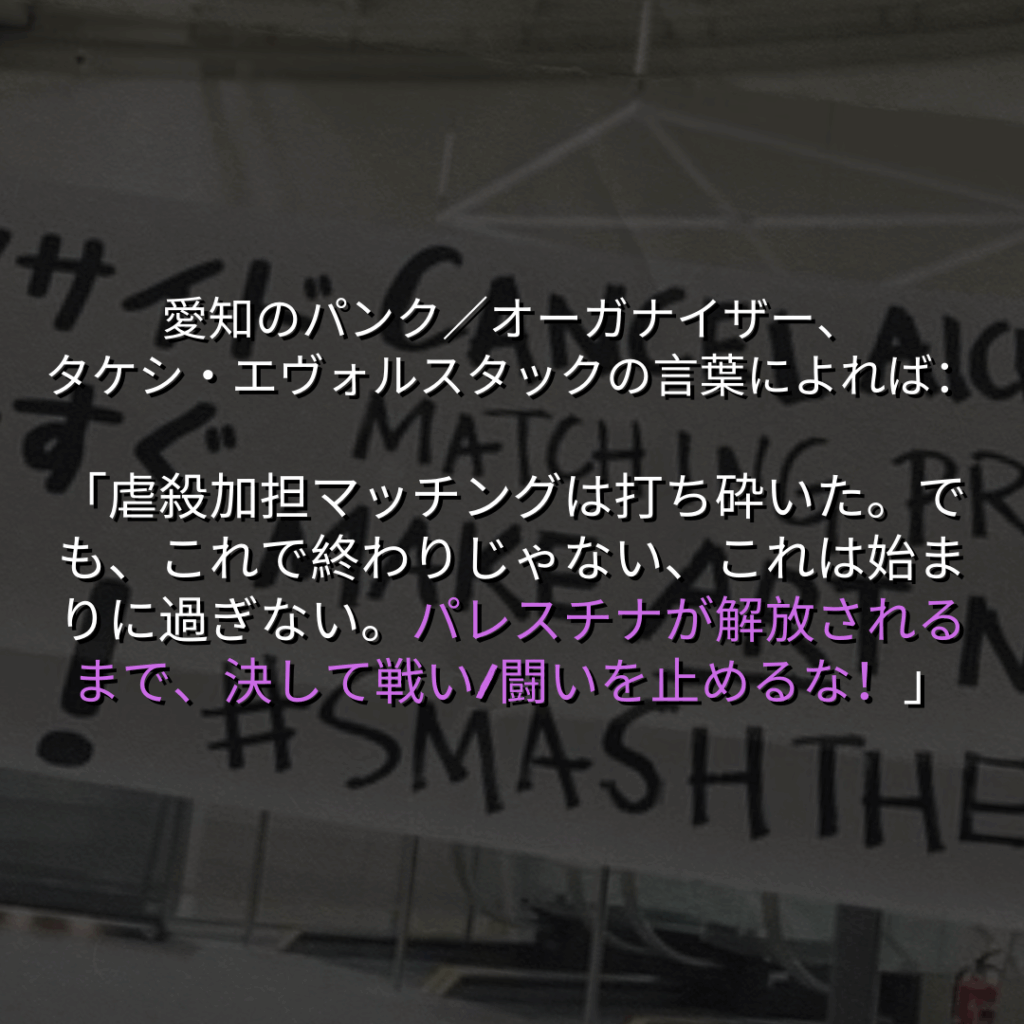 愛知のパンク／オーガナイザー、
タケシ・エヴォルスタックの言葉によれば：

「虐殺加担マッチングは打ち砕いた。でも、これで終わりじゃない、これは始まりに過ぎない。パレスチナが解放されるまで、決して戦い/闘いを止めるな！」