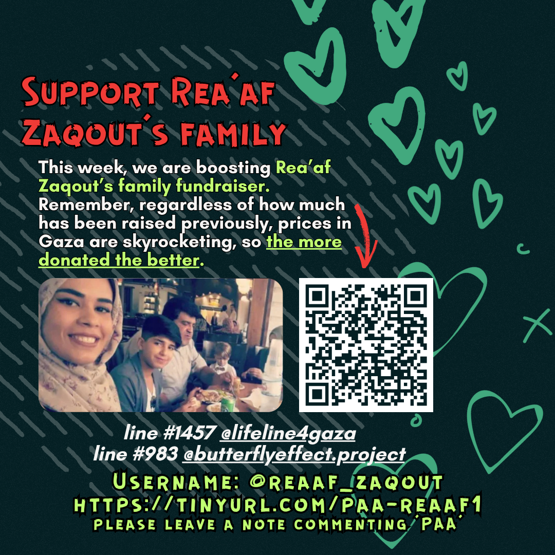 Support Rea'af’s family
This week, we are boosting Rea'af Zaqout’s family fundraiser. Remember, regardless of how much has been raised previously, prices in Gaza are skyrocketing, so the more donated the better.
Picture of a family looking at the camera and a QR code
line #1457 @lifeline4gaza
line #983 @butterflyeffect.project
Username: @reaaf_zaqout
https://tinyurl.com/paa-reaaf1
please leave a note commenting 'PAA'