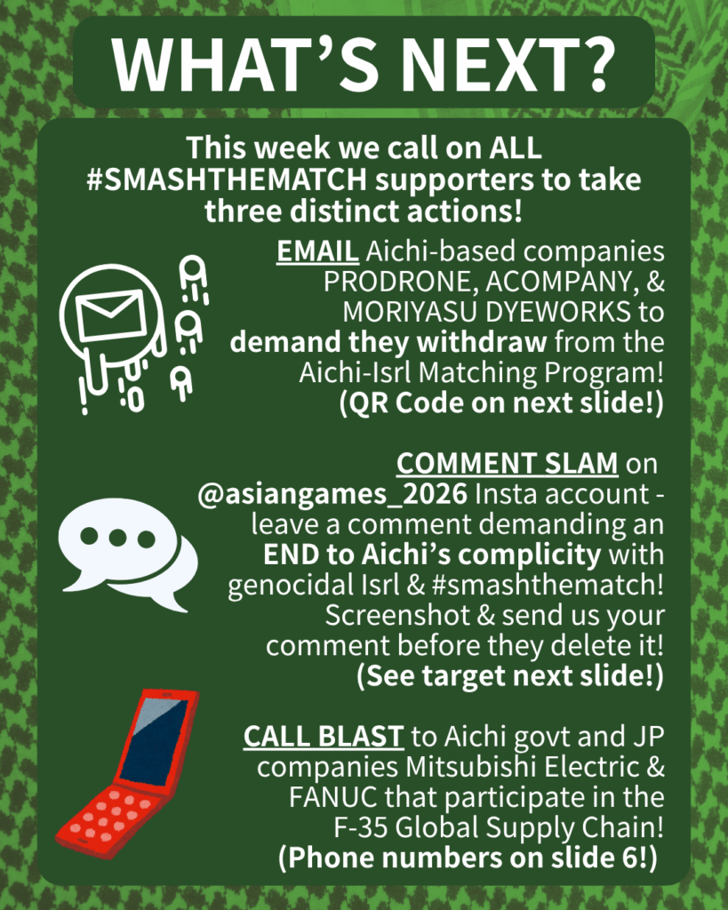 WHAT’S NEXT?

This week we call on ALL #SMASHTHEMATCH supporters to take three distinct actions!

[E-mail emojis] EMAIL Aichi-based companies PRODRONE & ACOMPANY to demand they withdraw from the Aichi-Isrl Matching Program!
(QR Code on next slide!)

[Speech bubble emoji] COMMENT SLAM on @aichi_now_en Insta account - leave a comment demanding an END to Aichi’s complicity with genocidal Isrl & #smashthematch! Screenshot & send us your comment before they delete it!
(See target next slide!)

[Orange cell phone clip art] CALL BLAST to Aichi govt and JP companies Mitsubishi Electric & FANUC that participate in the F-35 Global Supply Chain!
(Phone numbers on slide 6!)