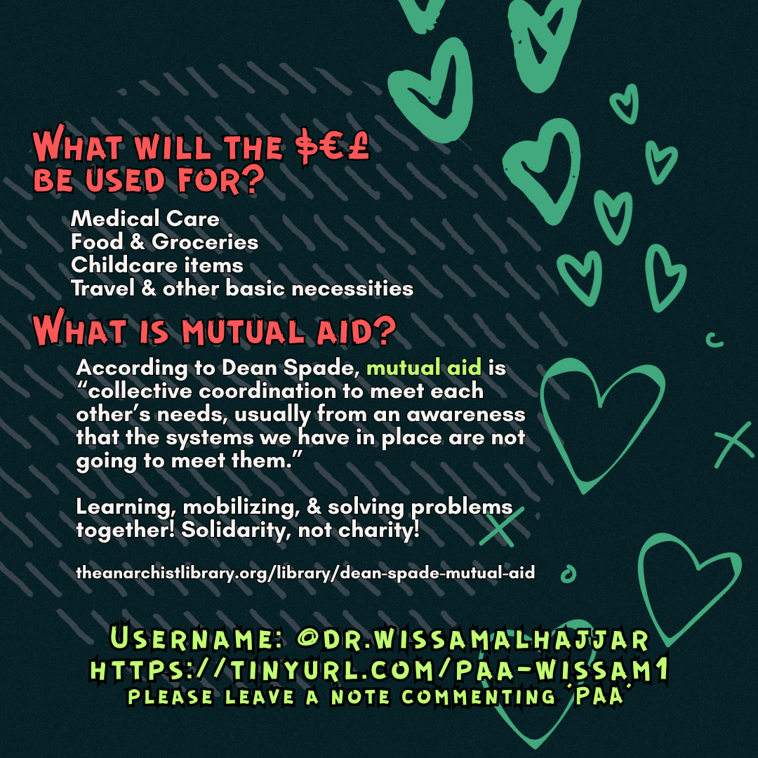 What will the $€£ be used for? 

Medical Care
Food & Groceries
Childcare items
Travel & other basic necessities

What is mutual aid?

According to Dean Spade, mutual aid is “collective coordination to meet each other’s needs, usually from an awareness that the systems we have in place are not going to meet them.”
Learning, mobilizing, & solving problems together! Solidarity, not charity!
 
theanarchistlibrary.org/library/dean-spade-mutual-aid

Username: @dr.wissamalhajjar
https://tinyurl.com/paa-wissam1
please leave a note commenting 'PAA'