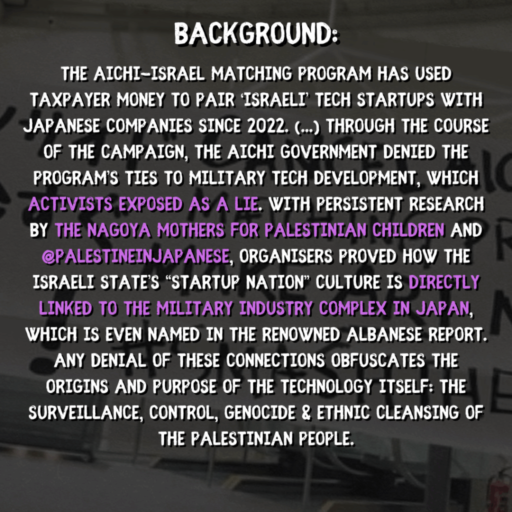 Background:

The Aichi-Israel Matching Program has used taxpayer money to pair ‘Israeli’ tech startups with Japanese companies since 2022. [...] Through the course of the campaign, the Aichi government denied the program’s ties to military tech development, which activists exposed as a lie. With persistent research by the Nagoya Mothers for Palestinian Children and @PalestineInJapanese, organisers proved how the israeli state’s “startup nation” culture is directly linked to the military industry complex in Japan, which is even named in the renowned Albanese Report. Any denial of these connections obfuscates the origins and purpose of the technology itself: the surveillance, control, genocide & ethnic cleansing of the Palestinian people.