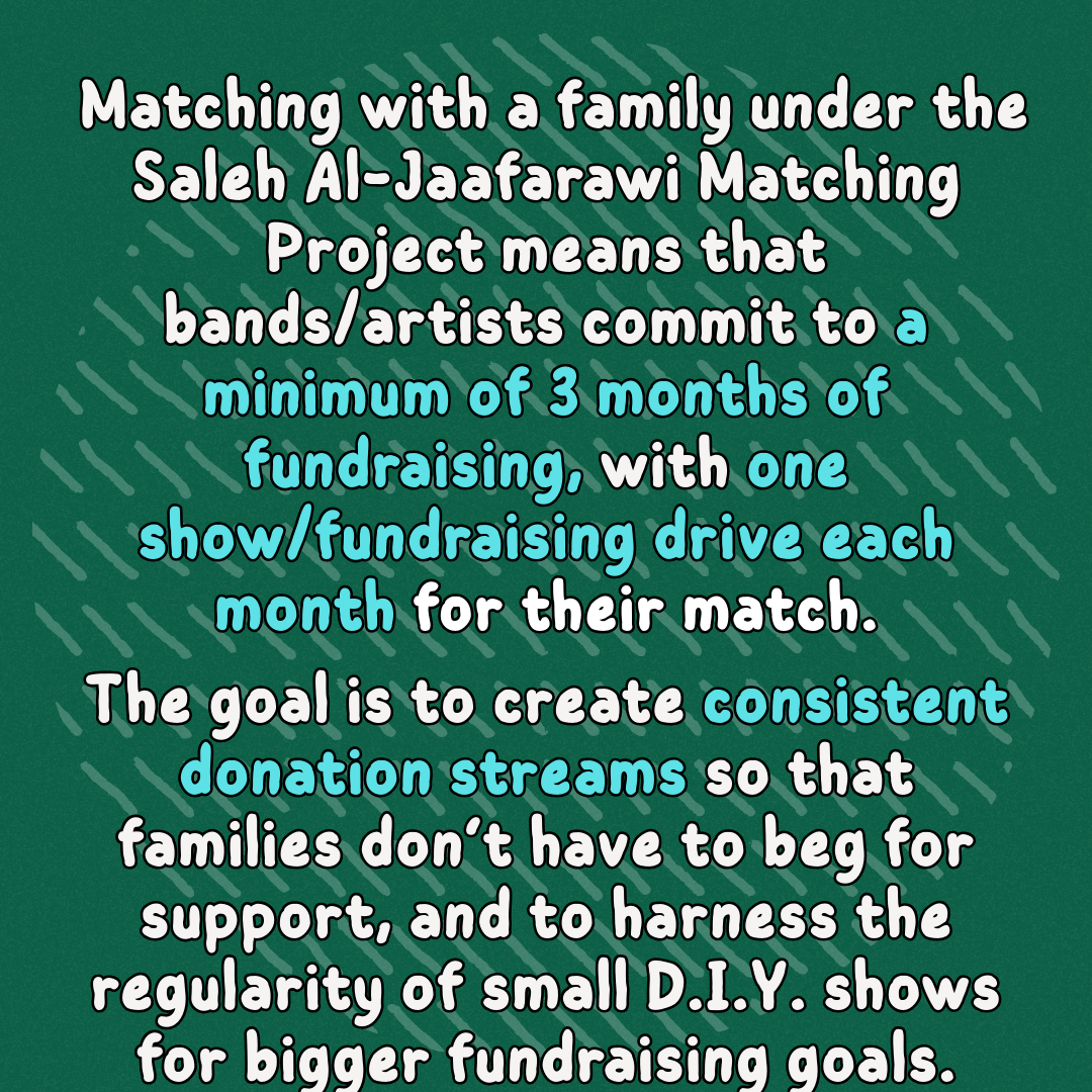 Matching with a family under the Saleh Al-Jaafarawi Matching Project means that bands/artists commit to a minimum of 3 months of fundraising, with one show/fundraising drive each month for their match.
The goal is to create consistent donation streams so that families don’t have to beg for support, and to harness the regularity of small D.I.Y. shows for bigger fundraising goals.