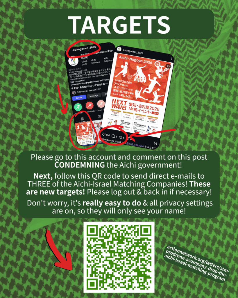 TARGETS

[Screenshot of the @asiangames_2026 Instagram account, with the top pinned post circled in red, and another screenshot of that pinned post zoomed in with more red circles to make clear where to post]

Please go to this account and comment on this post CONDEMNING the Aichi government!

Next, follow this QR code to send direct e-mails to TWO of the Aichi-Israel Matching Companies! These are new targets! Please log out & back in if necessary!

Don't worry, it's really easy to do & all privacy settings are on, so they will only see your name!

[Red arrow pointing to a QR code & URL: actionnetwork.org/letters/stm-prodrone-acompany-drop-the-aichi-israel-matching-program]