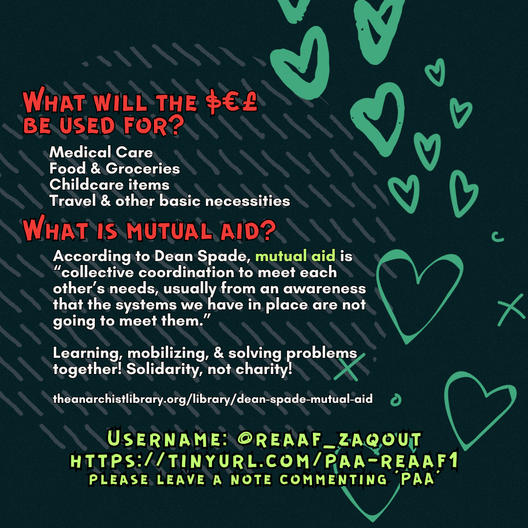 What will the $€£ be used for?
Medical Care
Food & Groceries
Childcare items
Travel & other basic necessities
What is mutual aid?
According to Dean Spade, mutual aid is “collective coordination to meet each other’s needs, usually from an awareness that the systems we have in place are not going to meet them.”
Learning, mobilizing, & solving problems together! Solidarity, not charity!
theanarchistlibrary.org/library/dean-spade-mutual-aid
Username: @reaaf_zaqout
https://tinyurl.com/paa-reaaf1
please leave a note commenting 'PAA'