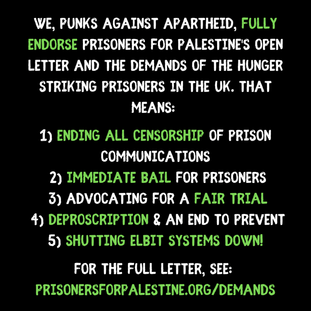 We, Punks Against Apartheid, fully endorse Prisoners for Palestine's open letter and the demands of the hunger striking prisoners in the uk. That means: 
  
1) ending all censorship of prison communications
 2) immediate bail for prisoners
 3) advocating for a fair trial
 4) deproscription & an end to prevent
5) SHUTTING ELBIT SYSTEMS DOWN!

for the full letter, see: 
prisonersforpalestine.org/demands