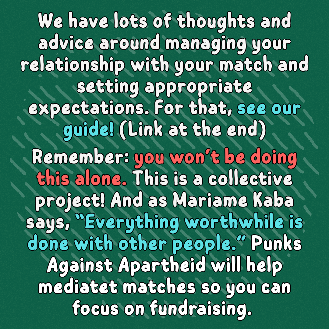 We have lots of thoughts and advice around managing your relationship with your match and setting appropriate expectations. For that, see our guide! (Link at the end)
Remember: you won’t be doing this alone. This is a collective project! And as Mariame Kaba says, “Everything worthwhile is done with other people.” Punks Against Apartheid will help mediatet matches so you can focus on fundraising.