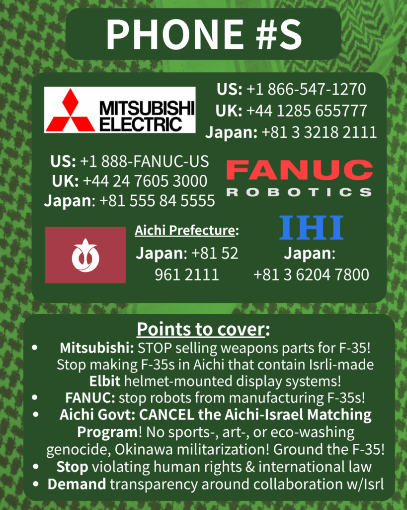 PHONE #S

[Mitsubishi Electric logo] 

US: +1 866-547-1270

UK: +44 1285 655777

Japan: +81 3 3218 2111

[FANUC Robotics logo]

US: +1 888-FANUC-US

UK: +44 24 7605 3000

Japan: +81 555 84 5555

[Aichi Prefecture flag]

Japan: +81 52 961 2111

[IHI logo]

Japan: +81 3 6204 7800

Points to cover:

Mitsubishi: STOP selling weapons parts for F-35! Stop making F-35s in Aichi that contain Isrli-made Elbit helmet-mounted display systems!

FANUC: stop robots from manufacturing F-35s!

Aichi Govt: CANCEL the Aichi-Israel Matching Program! No sports-, art-, or eco-washing genocide, Okinawa militarization! Ground the F-35!

Stop violating human rights & international law

Demand transparency around collaboration w/Isrl