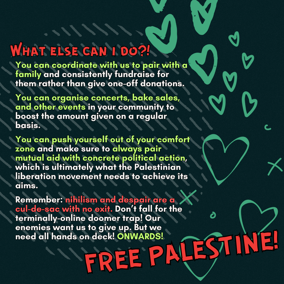 What else can i do?!
You can coordinate with us to pair with a family and consistently fundraise for them rather than give one-off donations.
You can coordinate concerts, bake sales, and other events in your community to boost the amount given on a regular basis.
You can push yourself out of your comfort zone and make sure to always pair mutual aid with concrete political action, which is ultimately what the Palestinian liberation movement needs to achieve its aims.
Remember: nihilism and despair are a cul-de-sac with no exit. Don’t fall for the terminally-online doomer trap! Our enemies want us to give up. But we need all hands on deck! ONWARDS!
FREE PALESTINE!