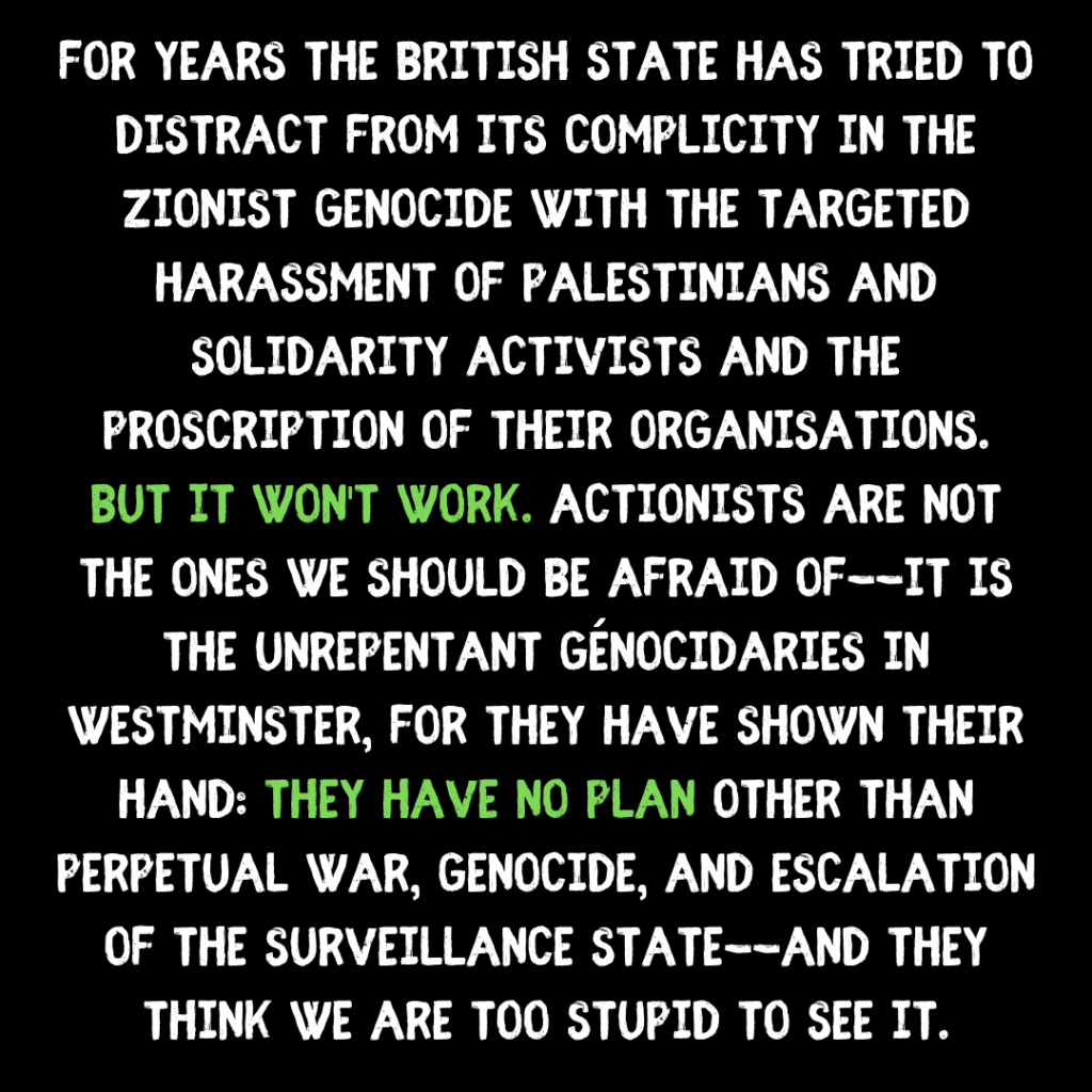 For years the British state has tried to distract from its complicity in the Zionist genocide with the targeted harassment of Palestinians and solidarity activists and the proscription of their organisations. But it won't work. actionists are not the ones we should be afraid of--it is the unrepentant génocidaries in Westminster, for they have shown their hand: They have no plan other than perpetual war, genocide, and escalation of the surveillance state--and they think we are too stupid to see it.