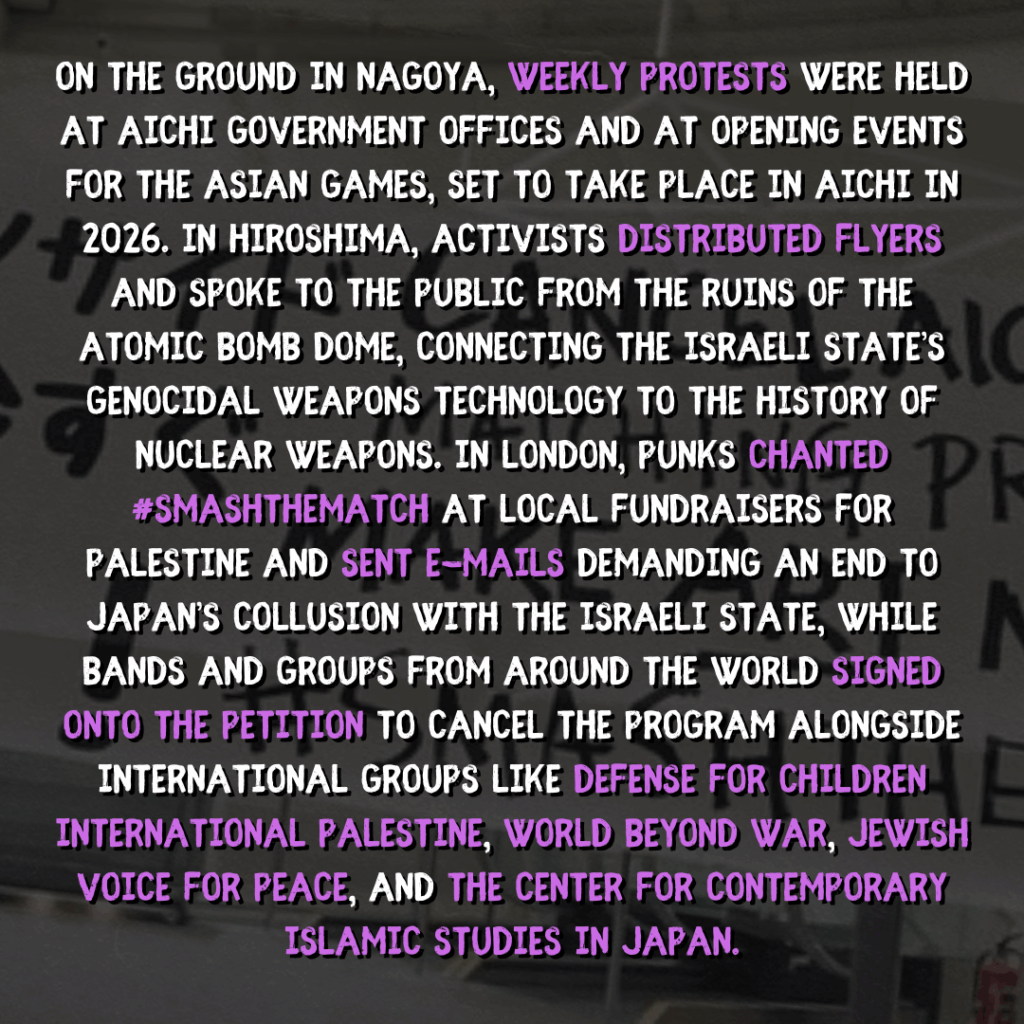 On the ground in Nagoya, weekly protests were held at Aichi government offices and at opening events for the Asian Games, set to take place in Aichi in 2026. In Hiroshima, activists distributed flyers and spoke to the public from the ruins of the Atomic Bomb Dome, connecting the israeli state’s genocidal weapons technology to the history of nuclear weapons. In London, punks chanted #SMASHTHEMATCH at local fundraisers for Palestine and sent e-mails demanding an end to Japan’s collusion with the israeli state, while bands and groups from around the world signed onto the petition to cancel the program alongside international groups like Defense for Children International Palestine, World Beyond War, Jewish Voice for Peace, and the Center for Contemporary Islamic Studies in Japan.