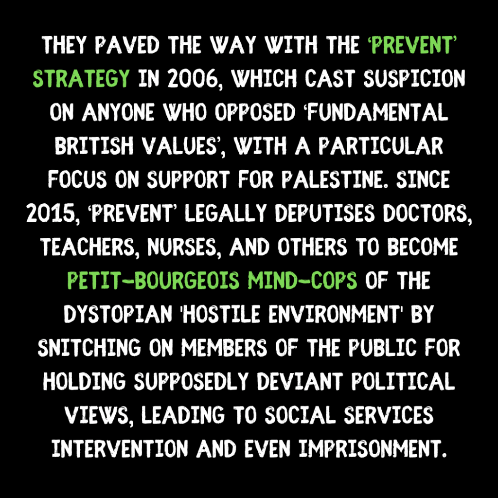 They paved the way with the ‘prevent’ strategy in 2006, which cast suspicion on anyone who opposed ‘fundamental british values’, with a particular focus on support for palestine. Since 2015, ‘Prevent’ legally deputises doctors, teachers, nurses, and others to become petit-bourgeois mind-cops of the dystopian 'hostile environment' by snitching on members of the public for holding supposedly deviant political views, leading to social services intervention and even imprisonment.