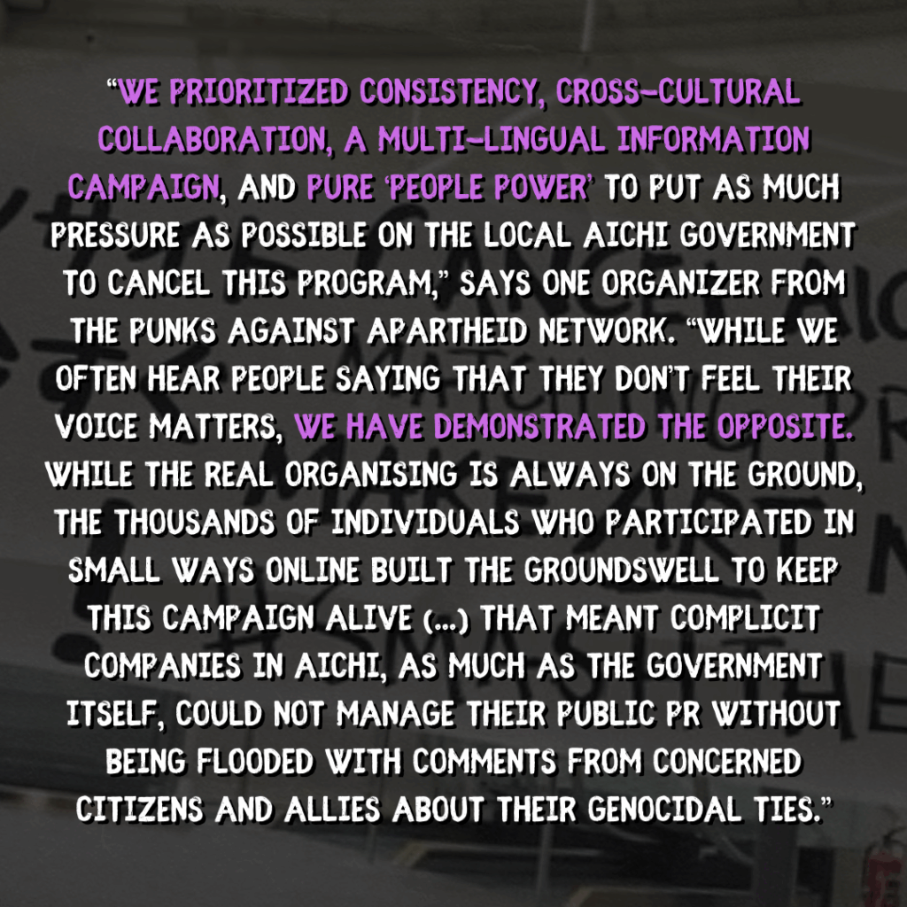 “We prioritized consistency, cross-cultural collaboration, a multi-lingual information campaign, and pure ‘people power’ to put as much pressure as possible on the local Aichi government to cancel this program,” says one organizer from the Punks Against Apartheid network. “While we often hear people saying that they don’t feel their voice matters, we have demonstrated the opposite. While the real organising is always on the ground, the thousands of individuals who participated in small ways online built the groundswell to keep this campaign alive (...) That meant complicit companies in Aichi, as much as the government itself, could not manage their public PR without being flooded with comments from concerned citizens and allies about their genocidal ties.”