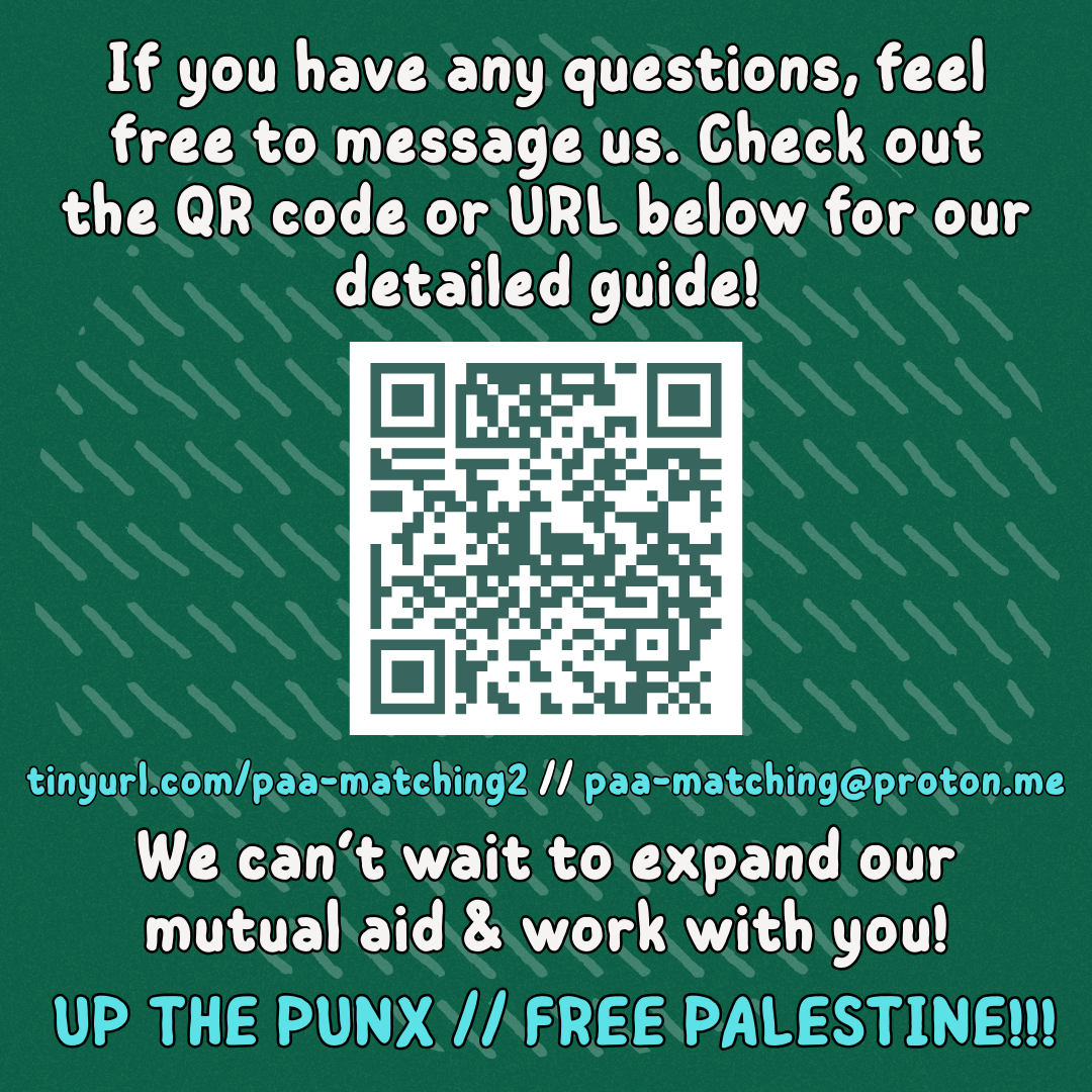 If you have any questions, feel free to message us. Check out the QR code or URL below for our detailed guide!
QR code to https://drive.proton.me/urls/158X1V7Q18#1S954QgFjY2S
tinyurl.com/paa-matching2 // paa-matching@proton.me
We can’t wait to expand our mutual aid & work with you!
UP THE PUNX // FREE PALESTINE!!!