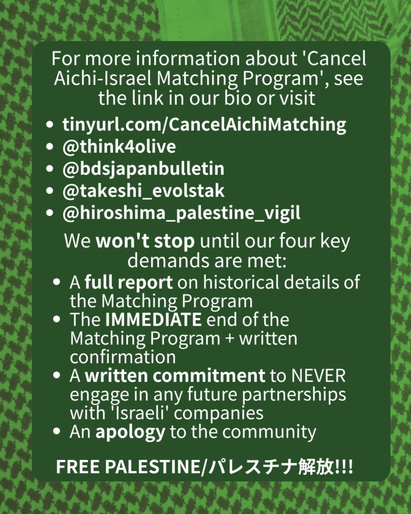 For more information about 'Cancel Aichi-Israel Matching Program', see the link in our bio or visit
tinyurl.com/CancelAichiMatching
@think4olive
@bdsjapanbulletin
@takeshi_evolstak
@hiroshima_palestine_vigil
We won't stop until our four key demands are met:
A full report on historical details of the Matching Program
The IMMEDIATE end of the Matching Program + written confirmation
A written commitment to NEVER engage in any future partnerships with 'Israeli' companies
An apology to the community
FREE PALESTINE/パレスチナ解放!!!