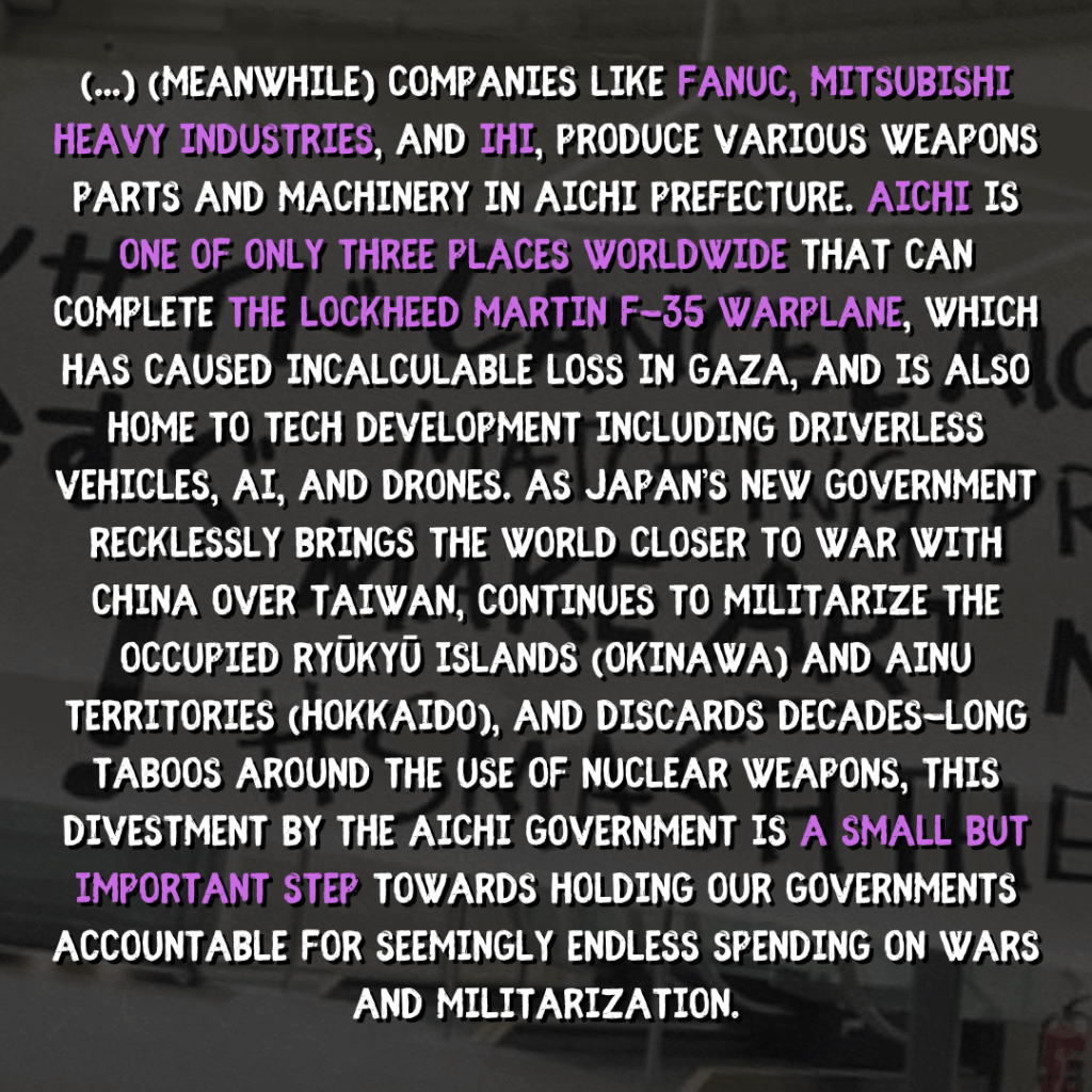 (...) [meanwhile] Companies like FANUC, Mitsubishi Heavy Industries, and IHI, produce various weapons parts and machinery in Aichi Prefecture. Aichi is one of only three places worldwide that can complete the Lockheed Martin F-35 warplane, which has caused incalculable loss in Gaza, and is also home to tech development including driverless vehicles, AI, and drones. As Japan’s new government recklessly brings the world closer to war with China over Taiwan, continues to militarize the occupied Ryūkyū Islands (Okinawa) and Ainu territories (Hokkaido), and discards decades-long taboos around the use of nuclear weapons, this divestment by the Aichi government is a small but important step towards holding our governments accountable for seemingly endless spending on wars and militarization.