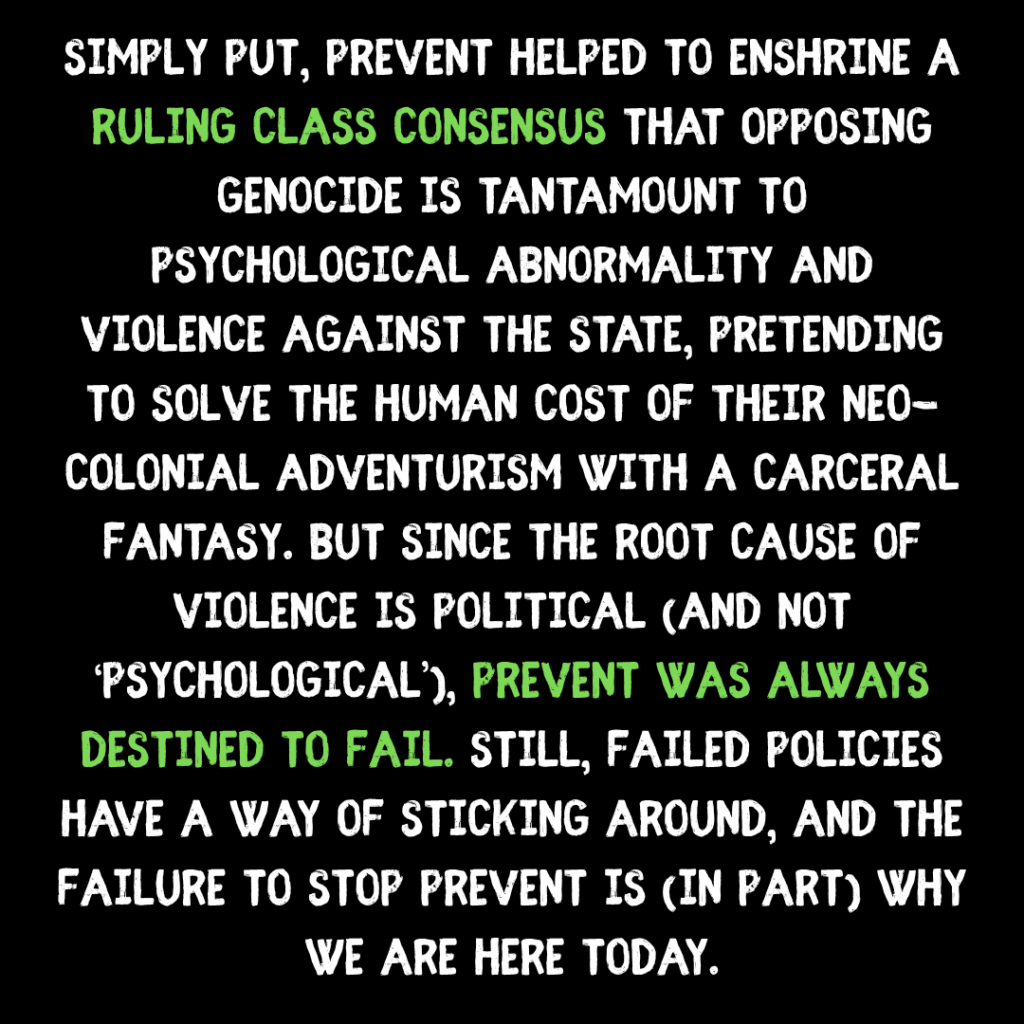 simply put, Prevent helped to enshrine a ruling class consensus that opposing genocide is tantamount to psychological abnormality and violence against the state, pretending to solve the human cost of their neo-colonial adventurism with a carceral fantasy. but since the root cause oF violence IS political (and not ‘psychological’), prevent was always destined to fail. still, failed policies have a way of sticking around, and the failure to stop prevent is (in part) why we are here today.