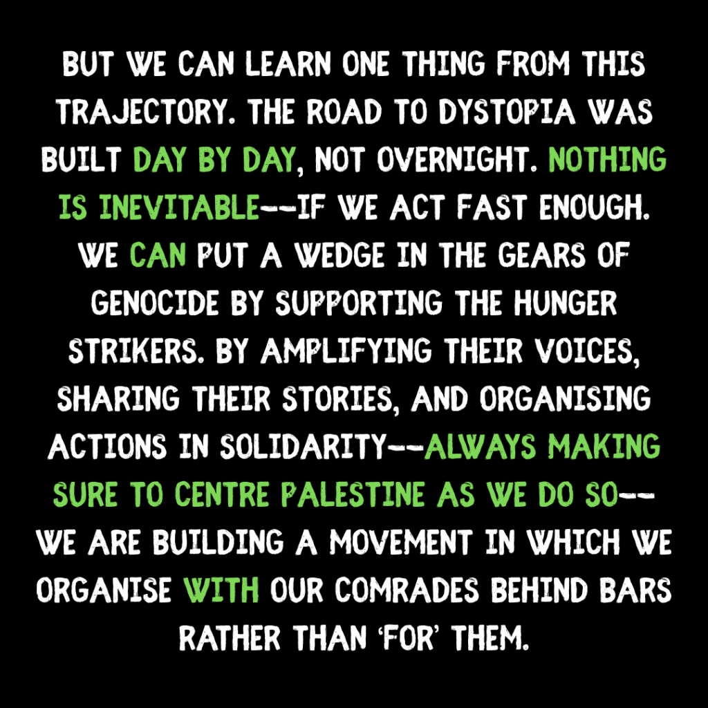 but we can learn one thing from this trajectory. The road to dystopia was built day by day, not overnight. nothing is inevitable--if we act fast enough.  We can put a wedge in the gears of genocide by supporting the hunger strikers. by amplifying their voices, sharing their stories, and organising actions in solidarity--always making sure to centre palestine as we do so--we are building a movement in which we organise with our comrades behind bars rather than ‘for’ them.