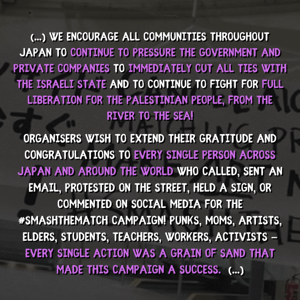 (...) We encourage ALL communities throughout Japan to continue to pressure the government and private companies to immediately cut ALL ties with the israeli state and to continue to fight for FULL Liberation for the Palestinian People, from the River to the Sea!

organisers wish to extend their gratitude and congratulations to every single person across Japan and around the world who called, sent an email, protested on the street, held a sign, or commented on social media for the #SMASHTHEMATCH campaign! Punks, moms, artists, elders, students, teachers, workers, activists — every single action was a grain of sand that made this campaign a success.  (...)

