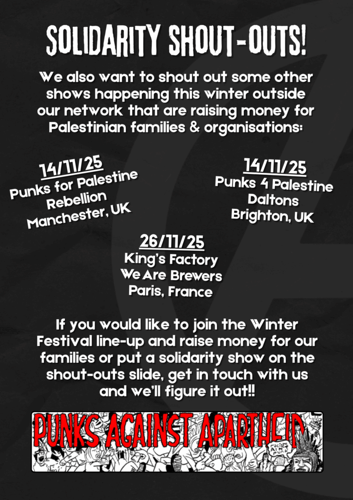 Solidarity shout-outs!
We also want to shout out some other shows happening this winter outside our network that are raising money for Palestinian families & organisations:

14/11/25
Punks for Palestine
Rebellion
Manchester, UK

14/11/25
Punks 4 Palestine
Daltons
Brighton, UK

26/11/25
King’s Factory
We Are Brewers
Paris, France

If you would like to join the Winter Festival line-up and raise money for our families or put a solidarity show on the shout-outs slide, get in touch with us and we’ll figure it out!!

A long rectangular logo below with spooky red lettering reading PUNKS AGAINST APARTHEID and a crowd of punks moshing, with one punk on the right with Liberty Spikes giving the finger saying 'racism ain't punk.'