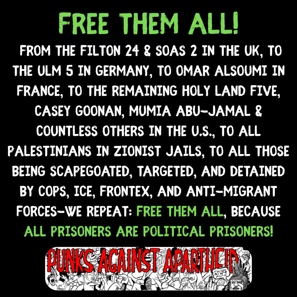 FREE THEM ALL!

From the Filton 24 & SOAS 2 in the UK, to the ulm 5 in Germany, to Omar Alsoumi in France, to the remaining holy land five, casey goonan, Mumia abu-jamal & countless others in the u.s., to all palestinians in zionist jails, to all those being scapegoated, targeted, and detained by cops, ice, frontex, and anti-migrant forces-WE REPEAT: FREE THEM ALL, BECAUSE ALL prisoners are political prisoners!

A long rectangular logo with a cartoon mosh pit and large horror-style letters in red saying PUNKS AGAINST APARTHEID with a punk sporting Liberty Spikes on the right giving the finger saying 'racism ain't punk.'