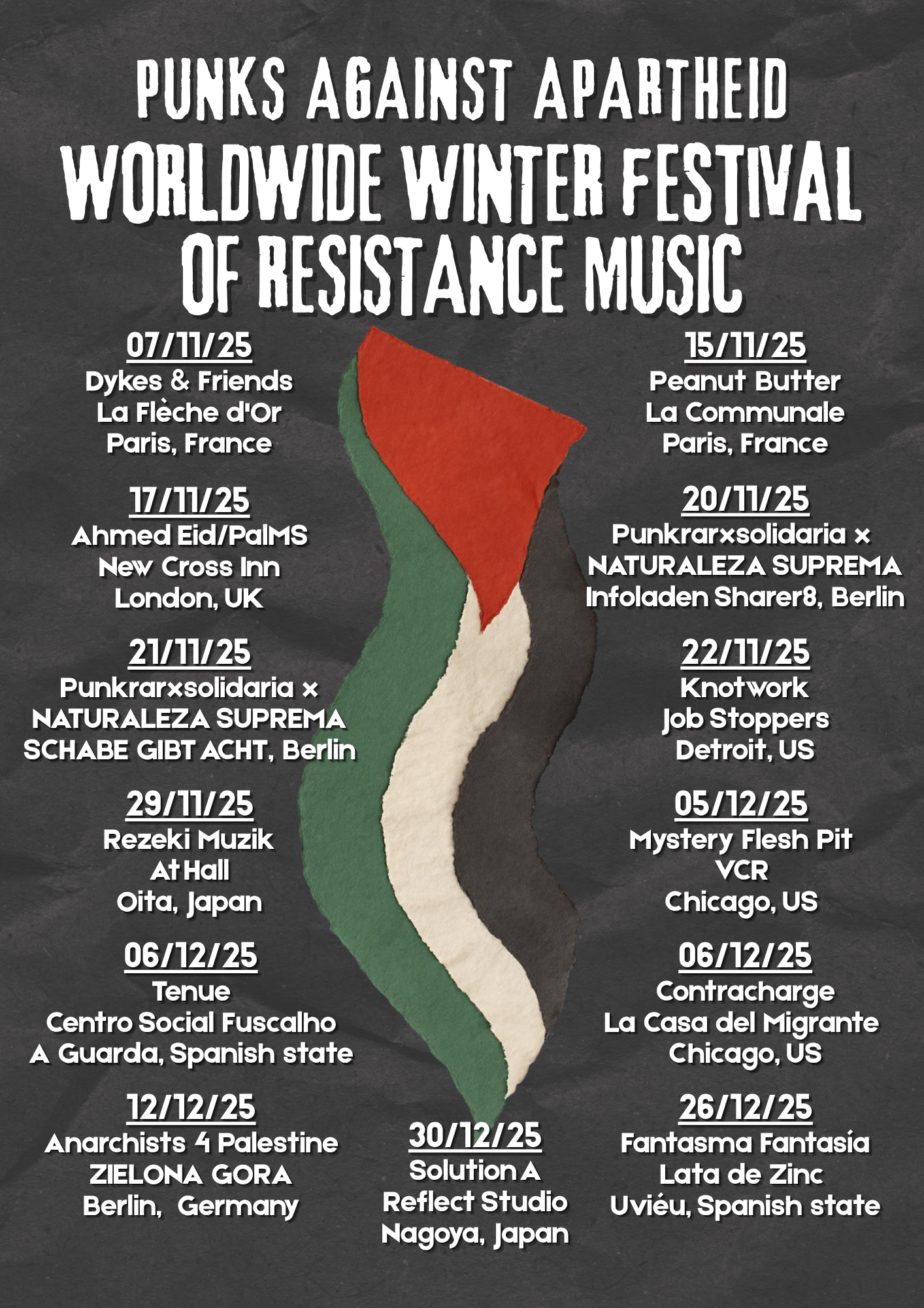 Punks Against Apartheid Worldwide Winter Festival of Resistance Music

07/11/25
Dykes & Friends
La Flèche d'Or
Paris, France

15/11/25
Peanut Butter
La Communale
Paris, France

17/11/25
Ahmed Eid/PalMS
New Cross Inn
London, UK

20/11/25
Punkrarxsolidaria x 
NATURALEZA SUPREMA
Infoladen Sharer8, Berlin

21/11/25
Punkrarxsolidaria x
NATURALEZA SUPREMA
SCHABE GIBT ACHT, Berlin

22/11/25
Knotwork
Job Stoppers
Detroit, US

29/11/25
Rezeki Muzik
At Hall
Oita, Japan

05/12/25
Mystery Flesh Pit
VCR
Chicago, US

06/12/25
Tenue
Centro Social Fuscalho
A Guarda, Spanish state

06/12/25
Contracharge
La Casa del Migrante 
Chicago, US

12/12/25
Anarchists 4 Palestine
ZIELONA GORA
Berlin,  Germany

26/12/25
Fantasma Fantasía
Lata de Zinc 
Uviéu, Spanish state

30/12/25
Solution A
Reflect Studio
Nagoya, Japan