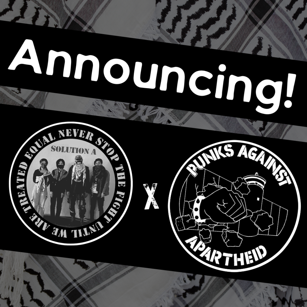 
Image with a faded kuffiyeh pattern in the background overlaid with text & image blocks.

On top, it reads ‘Announcing!’ diagonally overlaid in white on a black strip, and below, two circular logos outlined in white on their own black strip. 

The one on the left is a circular logo with four individuals standing with masks and kuffiyyehs, with the text NEVER STOP FIGHTING UNTIL WE ARE TREATED EQUAL around the edge.

The one on the right is the Punks Against Apartheid logo, which shows a fist with a spikey bracelet punching through the apartheid wall & the text ‘PUNKS AGAINST APARTHEID’ around the circle’s edge.