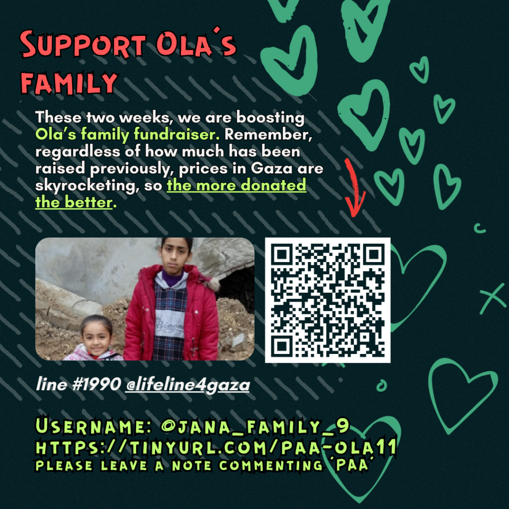 Support Ola's family
This week, we are boosting Ola's family fundraiser. Remember, regardless of how much has been raised previously, prices in Gaza are skyrocketing, so the more donated the better.
Picture of a family looking at the camera and a QR code
line #1990 @lifeline4gaza
Username: @jana_family_9
https://tinyurl.com/paa-ola11
please leave a note commenting 'PAA'