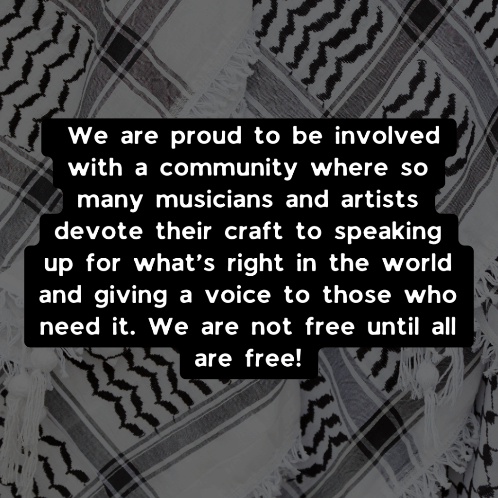 We are proud to be involved with a community where so many musicians and artists devote their craft to speaking up for what’s right in the world and giving a voice to those who need it. We are not free until all are free!