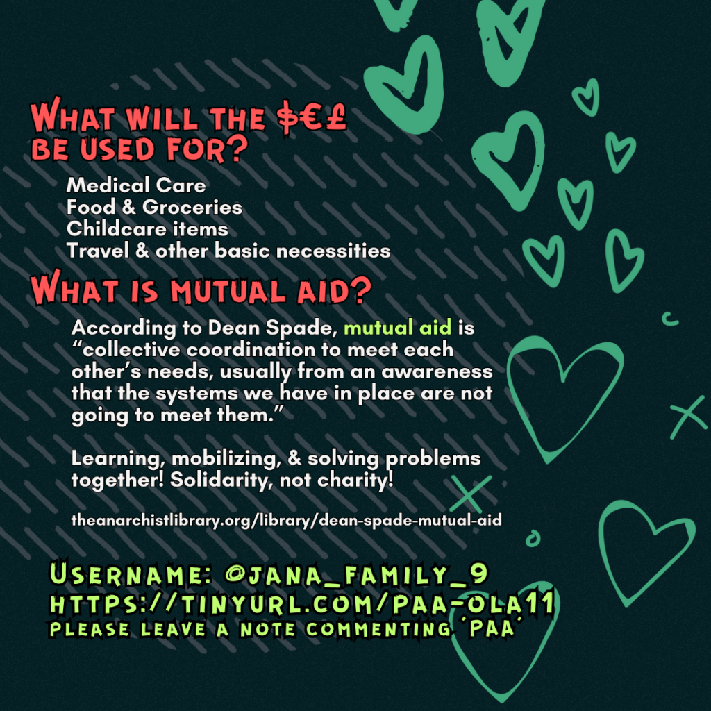 What will the $€£ be used for?
Medical Care
Food & Groceries
Childcare items
Travel & other basic necessities
What is mutual aid?
According to Dean Spade, mutual aid is “collective coordination to meet each other’s needs, usually from an awareness that the systems we have in place are not going to meet them.”
Learning, mobilizing, & solving problems together! Solidarity, not charity!
theanarchistlibrary.org/library/dean-spade-mutual-aid
Username: @jana_family_9
https://tinyurl.com/paa-ola11
please leave a note commenting 'PAA'