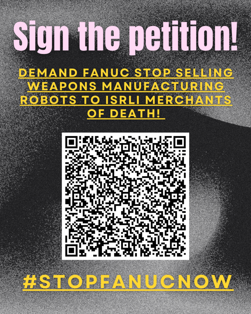 Sign the petition!
DEMAND FANUC stop selling weapons manufacturing robots to Isrli merchants of death!
A large QR code leading to https://c.org/yqSxbT5wRs
#STOPFANUCNOW