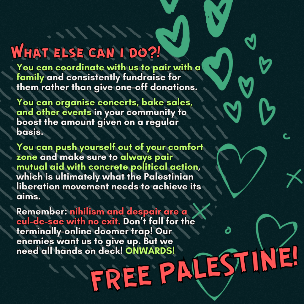 What else can i do?!
You can coordinate with us to pair with a family and consistently fundraise for them rather than give one-off donations.
You can coordinate concerts, bake sales, and other events in your community to boost the amount given on a regular basis.
You can push yourself out of your comfort zone and make sure to always pair mutual aid with concrete political action, which is ultimately what the Palestinian liberation movement needs to achieve its aims.
Remember: nihilism and despair are a cul-de-sac with no exit. Don’t fall for the terminally-online doomer trap! Our enemies want us to give up. But we need all hands on deck! ONWARDS!
FREE PALESTINE!