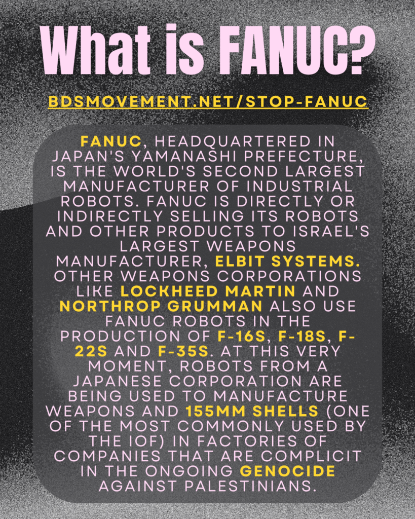 What is FANUC?
bdsmovement.net/stop-fanuc
FANUC, headquartered in Japan's Yamanashi Prefecture, is the world's second largest manufacturer of industrial robots. FANUC is directly or indirectly selling its robots and other products to Israel's largest weapons manufacturer, Elbit Systems. other weapons corporations like lockheed martin and northrop grumman also use fanuc robots in the production of F-16s, F-18s, F-22s and F-35s. at this very moment, robots from a Japanese corporation are being used to manufacture weapons and 155mm shells (one of the most commonly used by the IOF) in factories of companies that are complicit in the ongoing genocide against Palestinians.