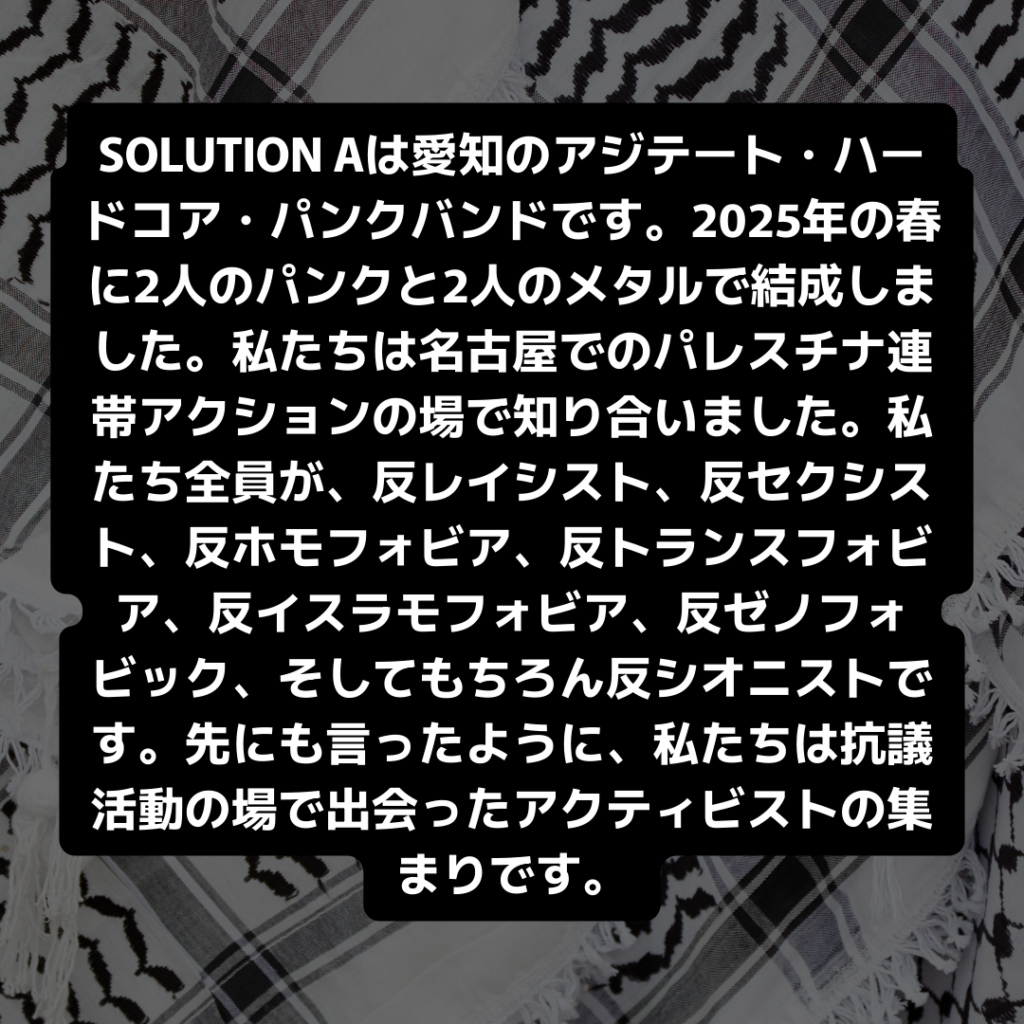 SOLUTION Aは愛知のアジテート・ハードコア・パンクバンドです。2025年の春に2人のパンクと2人のメタルで結成しました。私たちは名古屋でのパレスチナ連帯アクションの場で知り合いました。私たち全員が、反レイシスト、反セクシスト、反ホモフォビア、反トランスフォビア、反イスラモフォビア、反ゼノフォビック、そしてもちろん反シオニストです。先にも言ったように、私たちは抗議活動の場で出会ったアクティビストの集まりです。