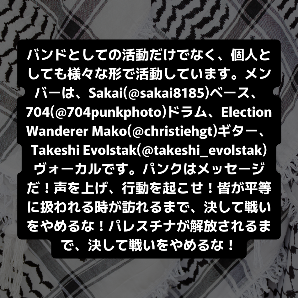 バンドとしての活動だけでなく、個人としても様々な形で活動しています。メンバーは、Sakai(@sakai8185)ベース、704(@704punkphoto)ドラム、Election Wanderer Mako(@christiehgt)ギター、Takeshi Evolstak(@takeshi_evolstak)ヴォーカルです。パンクはメッセージだ！声を上げ、行動を起こせ！皆が平等に扱われる時が訪れるまで、決して戦いをやめるな！パレスチナが解放されるまで、決して戦いをやめるな！