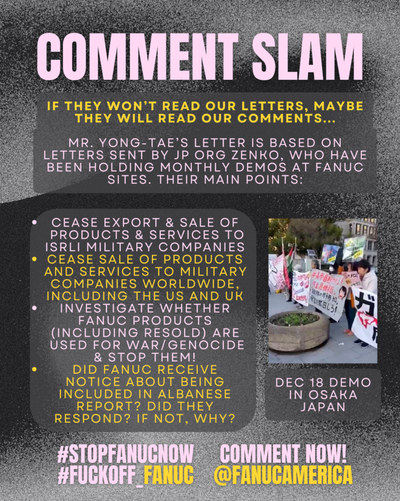 COMMENT SLAM
If they won’t read our letters, maybe they will read our comments...
MR. Yong-Tae’s letter is based on letters sent by JP ORG zenko, who have been holding monthly demos at fanuc sites. their main points:
Cease export & sale of products & services to isrli military companies
cease sale of products and services to military companies worldwide, including the us and uk
investigaTE whether fanuc products (including resold) are used for war/genocide & STOP them!
did fanuc receive notice about being included in albanese report? did they respond? If not, why?
Picture of a demonstration, labelled
Dec 18 demo in osaka
Japan
COMMENT NOW!
@FANUCAMERICA
#STOPFANUCNOW #FUCKOFF_FANUC