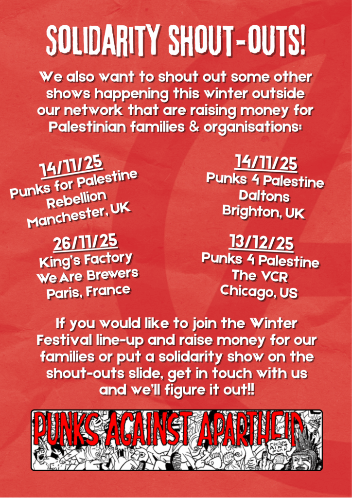 Red crumpled paper background with a large darker red circle A visible on the right hand side

Solidarity shout-outs!


We also want to shout out some other shows happening this winter outside our network that are raising money for Palestinian families & organisations:

14/11/25
Punks for Palestine
Rebellion
Manchester, UK

14/11/25
Punks 4 Palestine
Daltons
Brighton, UK

26/11/25
King’s Factory
We Are Brewers
Paris, France

13/12/25
Punks 4 Palestine
The VCR
Chicago, US

If you would like to join the Winter Festival line-up and raise money for our families or put a solidarity show on the shout-outs slide, get in touch with us and we’ll figure it out!!

A long rectangular logo with a cartoon mosh pit of punks dancing, the large words PUNKS AGAINST APARTHEID in red squiggly letters and a punk with liberty spikes on the right hand side giving the middle finger saying 'racism ain't punk.'