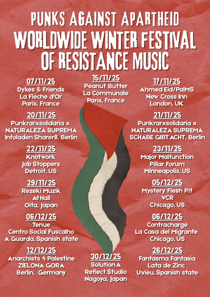A poster with a red crumpled paper background and a long vertical Palestinian flag waving downwards drawn in water colour style.

PUNKS AGAINST APARTHEID
WORLDWIDE WINTER FESTIVAL OF RESISTANCE MUSIC

07/11/25
Dykes & Friends
La Flèche d'Or
Paris, France

15/11/25
Peanut Butter
La Communale
Paris, France

17/11/25
Ahmed Eid/PalMS
New Cross Inn
London, UK

29/11/25
Rezeki Muzik
At Hall
Oita, Japan

20/11/25
Punkrarxsolidaria x 
NATURALEZA SUPREMA
Infoladen Sharer8, Berlin

21/11/25
Punkrarxsolidaria x
NATURALEZA SUPREMA
SCHABE GIBT ACHT, Berlin

22/11/25
Knotwork
Job Stoppers
Detroit, US

23/11/25
Major Malfunction
Pillar Forum
Minneapolis, US

05/12/25
Mystery Flesh Pit
VCR
Chicago, US

06/12/25
Contracharge
La Casa del Migrante 
Chicago, US

06/12/25
Tenue
Centro Social Fuscalho
A Guarda, Spanish state

12/12/25
Anarchists 4 Palestine
ZIELONA GORA
Berlin,  Germany

26/12/25
Fantasma Fantasía
Lata de Zinc 
Uviéu, Spanish state

30/12/25
Solution A
Reflect Studio
Nagoya, Japan