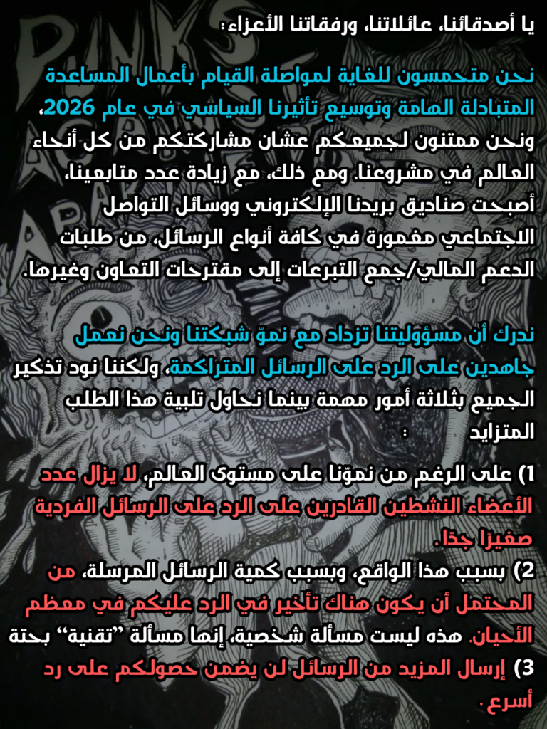لأصدقائنا، عائلاتنا، ورفقاتنا الأعزاء:

نحن متحمسون للغاية لمواصلة القيام بأعمال المساعدة المتبادلة الهامة وتوسيع تأثيرنا السياسي في عام 2026، ونحن ممتنون لجميعكم عشان مشاركتكم من كل أنحاء العالم في مشروعنا. ومع ذلك، مع زيادة عدد متابعينا، أصبحت صناديق بريدنا الإلكتروني ووسائل التواصل الاجتماعي مغمورة في كافة أنواع الرسائل، من طلبات الدعم المالي/جمع التبرعات إلى مقترحات التعاون وغيرها.

ندرك أن مسؤوليتنا تزداد مع نموّ شبكتنا ونحن نعمل جاهدين على الرد على الرسائل المتراكمة، ولكننا نود تذكير الجميع بثلاثة أمور مهمة بينما نحاول تلبية هذا الطلب المتزايد. 

1)على الرغم من نموّنا على مستوى العالم، لا يزال عدد الأعضاء النشطين القادرين على الرد على الرسائل الفردية صغيرًا جدًا.
2) بسبب هذا الواقع، وبسبب كمية الرسائل المرسلة، من المحتمل أن يكون هناك تأخير في الرد عليكم في معظم الأحيان. هذه ليست مسألة شخصية، إنها مسألة "تقنية" بحتة.
3) إرسال المزيد من الرسائل لن يضمن حصولكم على رد أسرع.