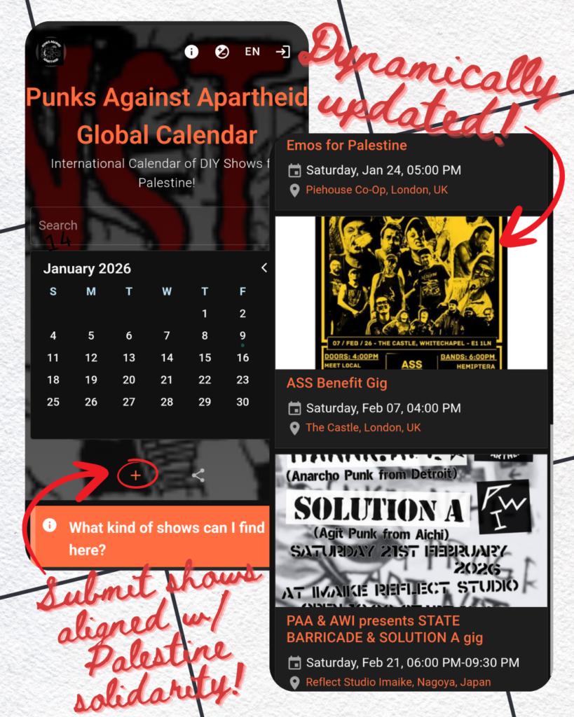 Two overlapping screenshots. On the left, Punks Against Apartheid Global Calendar: International Calendar of DIY Shows for Palestine! Below January 2026 calendar, 'What kind of shows can I find here?' notice, and a '+' button circled with an arrow pointing to it, with the text below: Submit shows aligned w/ Palestine solidarity!

On the right on top, 'Dynamically updated!' with an arrow pointing down to second screenshot. This one shows several gigs: 'Emos for Palestine, Saturday, January 25, 5:00 PM, Piehouse Co-Op, London, UK; ASS Benefit Gig, Saturday, Feb 07, 4:00PM, The Castle, London, UK; PAA & AWI presents STATE BARRICADE & SOLUTION A gig, Saturday, Feb 21, 6:00PM-9:30PM, Reflect Studio Imaike, Nagoya, Japan.