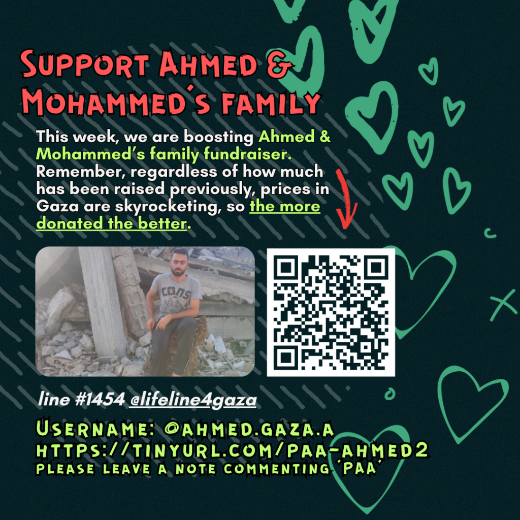 Support Ahmed & Mohammed's family

This week, we are boosting Ahmed & Mohammed's family fundraiser. Remember, regardless of how much has been raised previously, prices in Gaza are skyrocketing, so the more donated the better. 

Picture of a family looking at the camera and a QR code to tinyurl.com/paa-ahmed2

line #1454 @lifeline4gaza

Username: @ahmed.gaza.a
https://tinyurl.com/paa-ahmed2
please leave a note commenting 'PAA'
