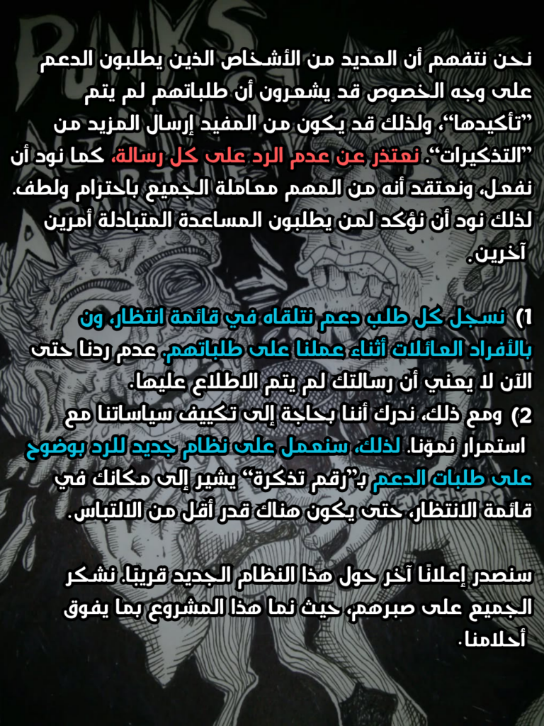 نحن نتفهم أن العديد من الأشخاص الذين يطلبون الدعم على وجه الخصوص قد يشعرون أن طلباتهم لم يتم ”تأكيدها“، ولذلك قد يكون من المفيد إرسال المزيد من ”التذكيرات“. نعتذر عن عدم الرد على كل رسالة، كما نود أن نفعل، ونعتقد أنه من المهم معاملة الجميع باحترام ولطف. لذلك نود أن نؤكد لمن يطلبون المساعدة المتبادلة أمرين آخرين:

1) نسجل كل طلب دعم نتلقاه في قائمة انتظار، ونتصل بالأفراد/العائلات أثناء عملنا على طلباتهم. عدم ردنا حتى الآن لا يعني أن رسالتك لم يتم الاطلاع عليها.
2) ومع ذلك، ندرك أننا بحاجة إلى تكييف سياساتنا مع استمرار نموّنا. لذلك، سنعمل على نظام جديد للرد بوضوح على طلبات الدعم بـ”رقم تذكرة“ يشير إلى مكانك في قائمة الانتظار، حتى يكون هناك قدر أقل من الالتباس.