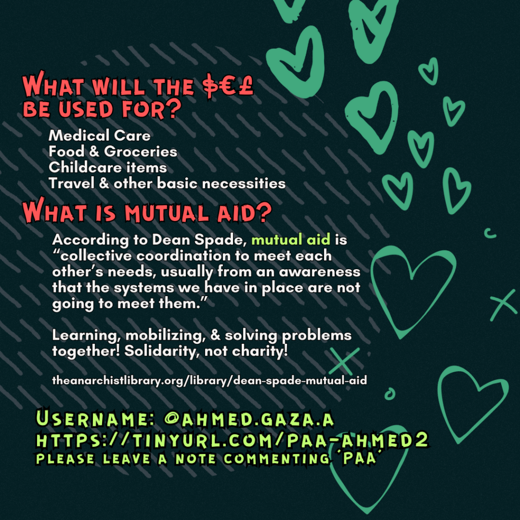 What will the $€£ be used for? 

Medical Care
Food & Groceries
Childcare items
Travel & other basic necessities

What is mutual aid?

According to Dean Spade, mutual aid is “collective coordination to meet each other’s needs, usually from an awareness that the systems we have in place are not going to meet them.”
Learning, mobilizing, & solving problems together! Solidarity, not charity!
 
theanarchistlibrary.org/library/dean-spade-mutual-aid

Username: @ahmed.gaza.a
https://tinyurl.com/paa-ahmed2
please leave a note commenting 'PAA'