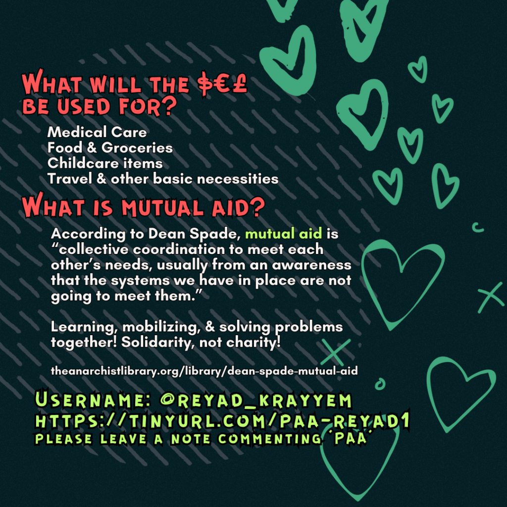 What will the $€£ be used for? 

Medical Care
Food & Groceries
Childcare items
Travel & other basic necessities

What is mutual aid?

According to Dean Spade, mutual aid is “collective coordination to meet each other’s needs, usually from an awareness that the systems we have in place are not going to meet them.”
Learning, mobilizing, & solving problems together! Solidarity, not charity!
 
theanarchistlibrary.org/library/dean-spade-mutual-aid

Username: @reyad_krayyem
https://tinyurl.com/paa-reyad1
please leave a note commenting 'PAA'