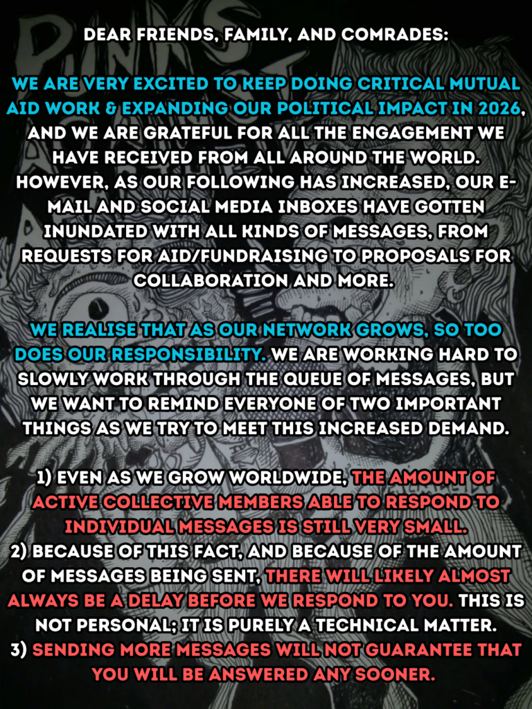 Dear friends, family, and comrades:

We are very excited to keep doing critical mutual aid work & expanding our political impact in 2026, and we are grateful for all the engagement we have received from all around the world. However, as our following has increased, our e-mail and social media inboxes have gotten inundated with all kinds of messages, from requests for aid/fundraising to proposals for collaboration and more. 

We realise that as our network grows, so too does our responsibility. We are working hard to slowly work through the queue of messages, but we want to remind everyone of two important things as we try to meet this increased demand.

1) Even as we grow worldwide, the amount of active collective members able to respond to individual messages is still very small.

2) Because of this fact, and because of the amount of messages being sent, there will likely almost always be a delay before we respond to you. This is not personal, it is purely a technical matter.

3) Sending more messages will not guarantee that you will be answered any sooner.