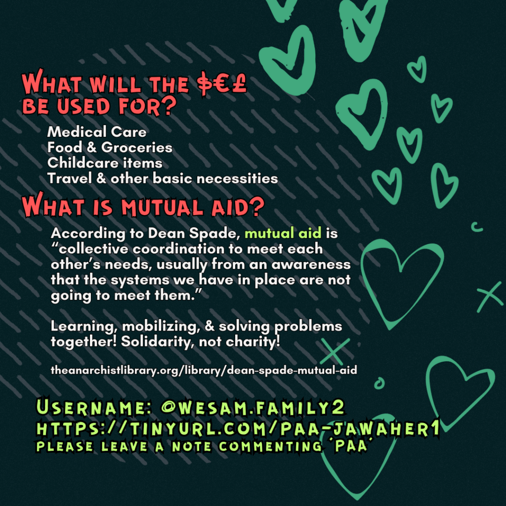 What will the $€£ be used for? 

Medical Care
Food & Groceries
Childcare items
Travel & other basic necessities

What is mutual aid?

According to Dean Spade, mutual aid is “collective coordination to meet each other’s needs, usually from an awareness that the systems we have in place are not going to meet them.”
Learning, mobilizing, & solving problems together! Solidarity, not charity!
 
theanarchistlibrary.org/library/dean-spade-mutual-aid

Username: @wesam.family2
https://tinyurl.com/paa-jawaher1
please leave a note commenting 'PAA'