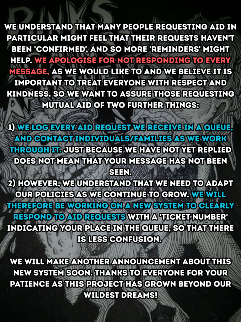 We understand that many people requesting aid in particular might feel that their requests haven't been 'confirmed', and so more 'reminders' might help. We apologise for not responding to every message, as we would like to and we believe it is important to treat everyone with respect and kindness. So we want to assure those requesting mutual aid of two further things:

1) We log every aid request we receive in a queue, and contact individuals/families as we work through it. Just because we have not yet replied does not mean that your message has not been seen.

2) However, we understand that we need to adapt our policies as we continue to grow. We will therefore be working on a new system to clearly respond to aid requests with a 'ticket number' indicating your place in the queue, so that there is less confusion. 

We will make another announcement about this new system soon. Thanks to everyone for your patience as this project has grown beyond our wildest dreams.